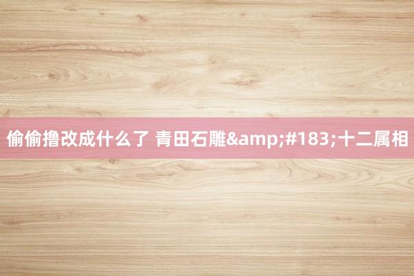 偷偷撸改成什么了 青田石雕&#183;十二属相