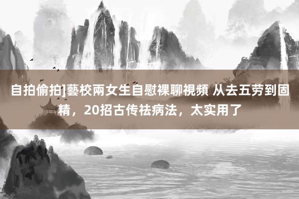 自拍偷拍]藝校兩女生自慰裸聊視頻 从去五劳到固精，20招古传祛病法，太实用了