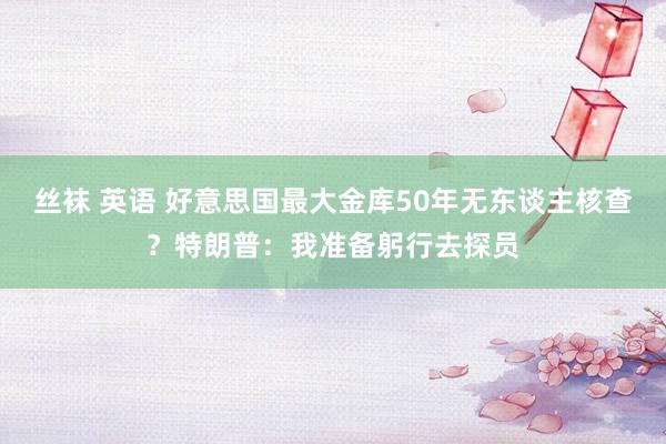 丝袜 英语 好意思国最大金库50年无东谈主核查？特朗普：我准备躬行去探员