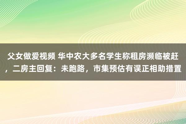 父女做爱视频 华中农大多名学生称租房濒临被赶，二房主回复：未跑路，市集预估有误正相助措置