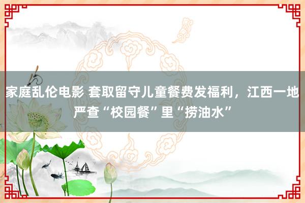 家庭乱伦电影 套取留守儿童餐费发福利，江西一地严查“校园餐”里“捞油水”